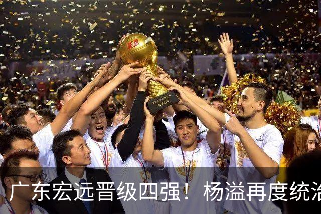 广东宏远晋级四强！杨溢再度统治赛场，狂砍27+12+6+6 能否征服主帅杜锋